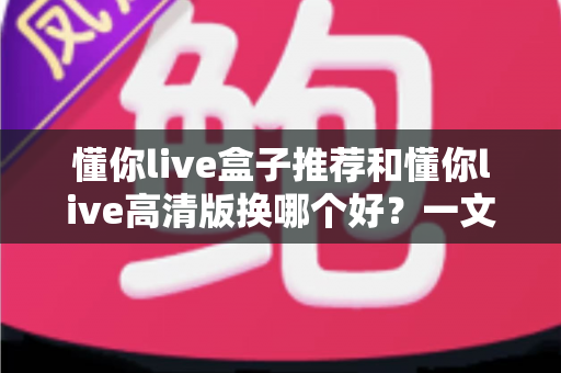 懂你live盒子推荐和懂你live高清版换哪个好？一文读懂版本选择与切换全攻略