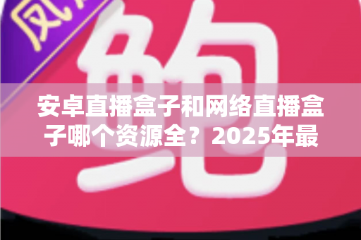 安卓直播盒子和网络直播盒子哪个资源全?2025年最全选购指南深度解析资源差异 安卓直播盒子和网络直播盒子哪个资源全?2025年最全选购指南深度解析资源差异