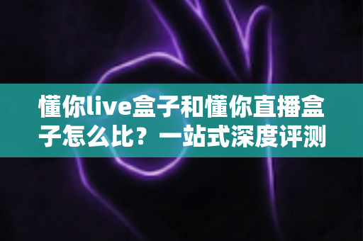 懂你live盒子和懂你直播盒子怎么比?一站式深度评测与选购全攻略 懂你live盒子和懂你直播盒子怎么比?一站式深度评测与选购全攻略