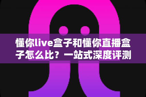 懂你live盒子和懂你直播盒子怎么比?一站式深度评测与选购全攻略 懂你live盒子和懂你直播盒子怎么比?一站式深度评测与选购全攻略
