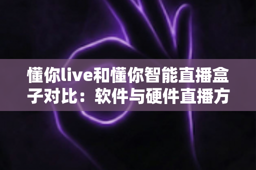 懂你live和懂你智能直播盒子对比：软件与硬件直播方案全方位评测，帮你选出最适合的直播利器