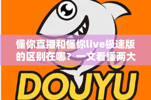 懂你直播和懂你live极速版的区别在哪？一文看懂两大版本的核心差异，教你选对最适合自己的那一款