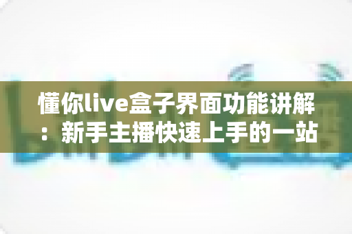 懂你live盒子界面功能讲解:新手主播快速上手的一站式直播操作指南 懂你live盒子界面功能讲解:新手主播快速上手的一站式直播操作指南