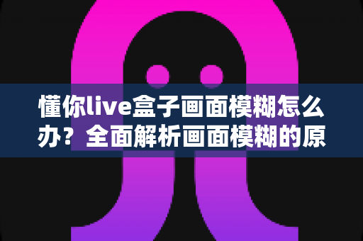 懂你live盒子画面模糊怎么办?全面解析画面模糊的原因与实用解决方案 懂你live盒子画面模糊怎么办?全面解析画面模糊的原因与实用解决方案
