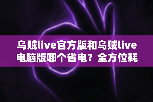 乌贼live官方版和乌贼live电脑版哪个省电？全方位耗电对比与实用省电攻略