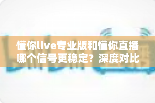 懂你live专业版和懂你直播哪个信号更稳定？深度对比评测为你揭晓答案