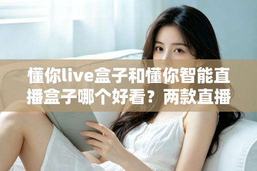 懂你live盒子和懂你智能直播盒子哪个好看?两款直播设备外观设计全面对比与选购指南 懂你live盒子和懂你智能直播盒子哪个好看?两款直播设备外观设计全面对比与选购指南