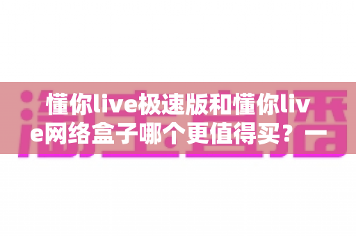 懂你live极速版和懂你live网络盒子哪个更值得买？一文读懂选购要点与性价比对比