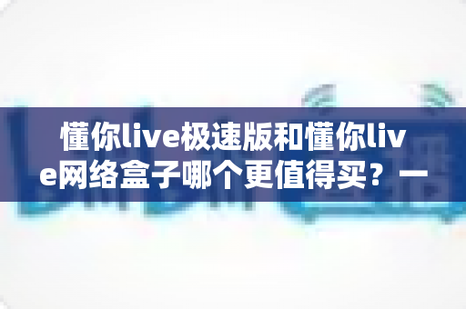 懂你live极速版和懂你live网络盒子哪个更值得买？一文读懂选购要点与性价比对比
