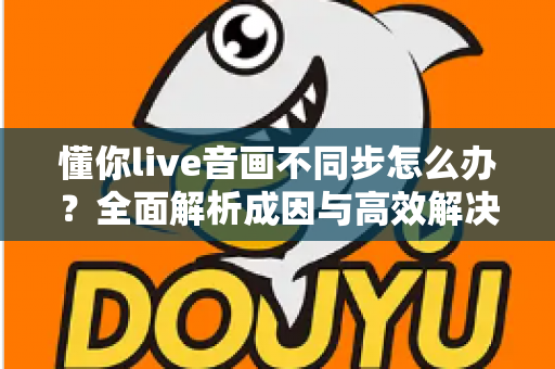 懂你live音画不同步怎么办？全面解析成因与高效解决方案实用指南