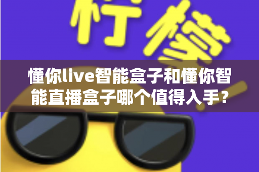 懂你live智能盒子和懂你智能直播盒子哪个值得入手？2025年最全选购对比指南帮你避坑