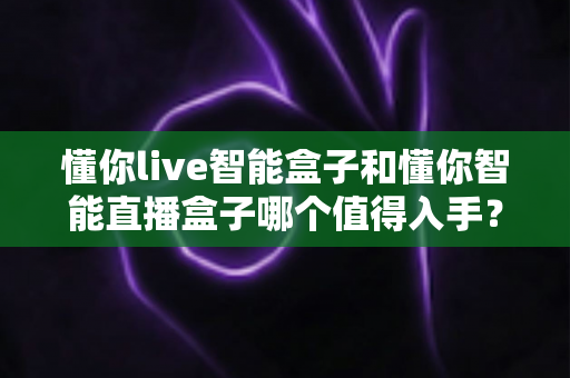 懂你live智能盒子和懂你智能直播盒子哪个值得入手？2025年最全选购对比指南帮你避坑