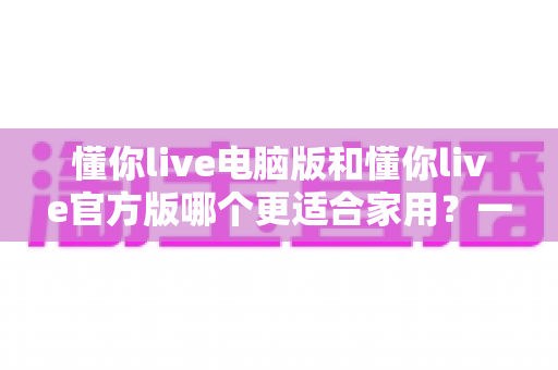 懂你live电脑版和懂你live官方版哪个更适合家用？一文读懂两大版本差异与选购指南