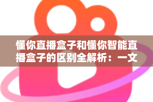 懂你直播盒子和懂你智能直播盒子的区别全解析：一文读懂如何选对直播设备，让带货效率翻倍