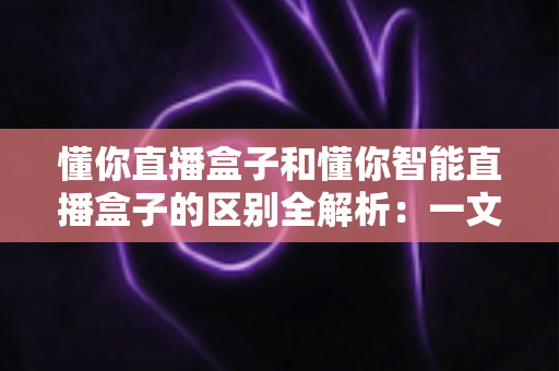 懂你直播盒子和懂你智能直播盒子的区别全解析：一文读懂如何选对直播设备，让带货效率翻倍