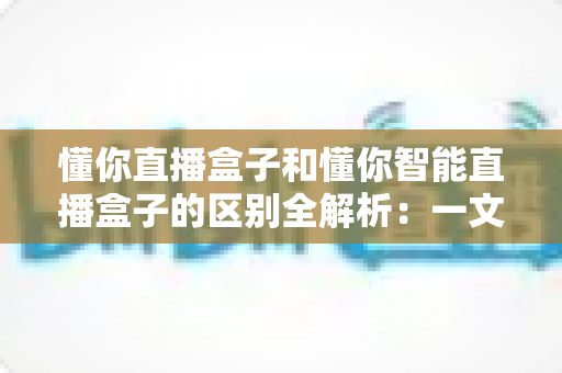 懂你直播盒子和懂你智能直播盒子的区别全解析：一文读懂如何选对直播设备，让带货效率翻倍