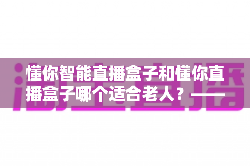 懂你智能直播盒子和懂你直播盒子哪个适合老人？——写给子女的一份贴心选购指南