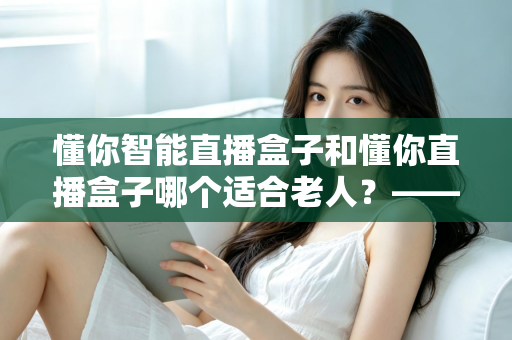 懂你智能直播盒子和懂你直播盒子哪个适合老人？——写给子女的一份贴心选购指南