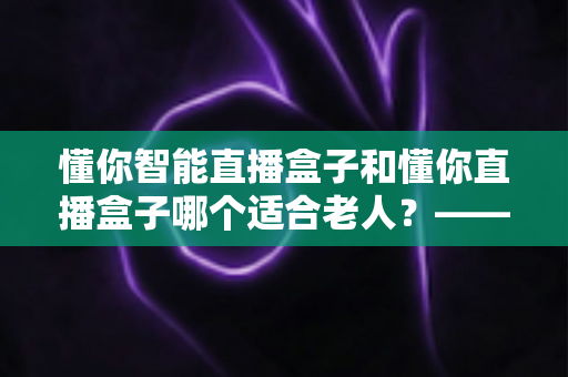 懂你智能直播盒子和懂你直播盒子哪个适合老人？——写给子女的一份贴心选购指南
