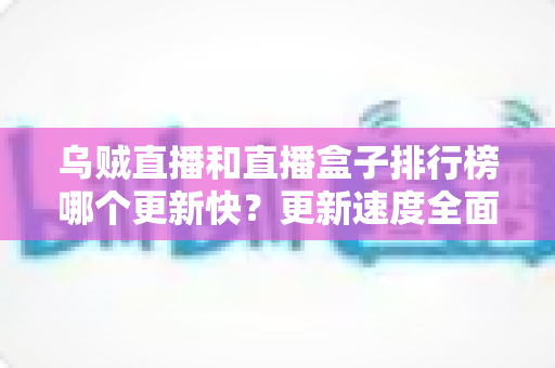 乌贼直播和直播盒子排行榜哪个更新快?更新速度全面对比与实用选择指南 乌贼直播和直播盒子排行榜哪个更新快?更新速度全面对比与实用选择指南