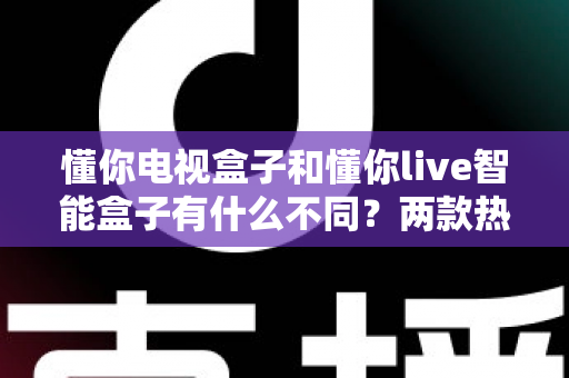 懂你电视盒子和懂你live智能盒子有什么不同？两款热门电视盒子深度对比与选购全攻略