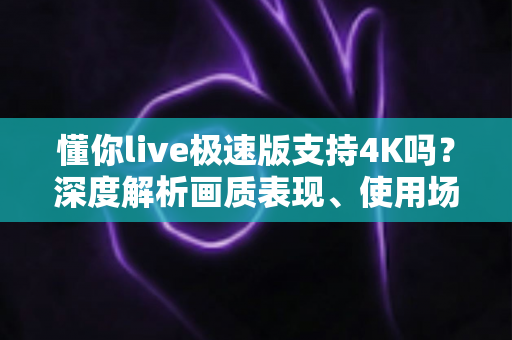 懂你live极速版支持4K吗？深度解析画质表现、使用场景与选择建议