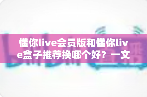 懂你live会员版和懂你live盒子推荐换哪个好？一文读懂两者差异与选购决策指南