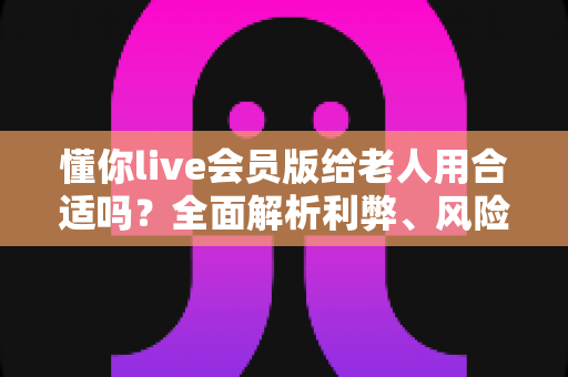 懂你live会员版给老人用合适吗?全面解析利弊、风险与实用建议 懂你live会员版给老人用合适吗?全面解析利弊、风险与实用建议