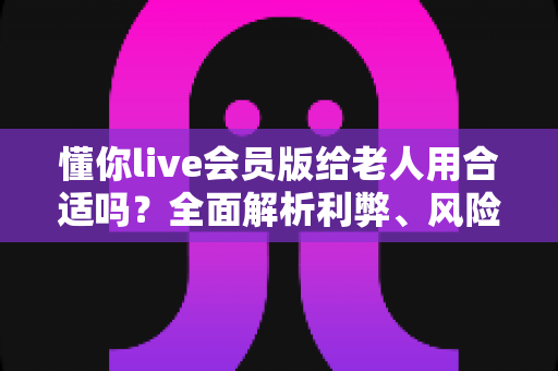 懂你live会员版给老人用合适吗？全面解析利弊、风险与实用建议