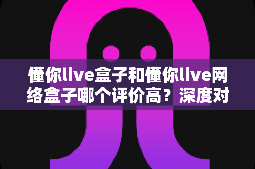 懂你live盒子和懂你live网络盒子哪个评价高?深度对比帮你选对不踩坑 懂你live盒子和懂你live网络盒子哪个评价高?深度对比帮你选对不踩坑