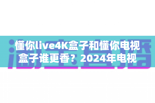 懂你live4K盒子和懂你电视盒子谁更香？2024年电视盒子选购深度对比指南，看完再买不踩坑！