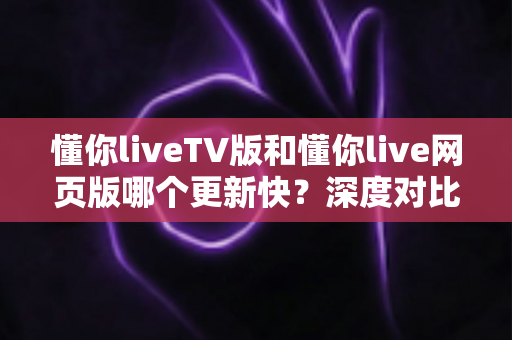 懂你liveTV版和懂你live网页版哪个更新快？深度对比分析帮你选对版本