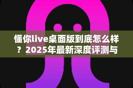 懂你live桌面版到底怎么样？2025年最新深度评测与真实使用体验全解析