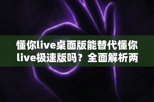 懂你live桌面版能替代懂你live极速版吗?全面解析两款版本的功能差异与最佳选择方案 懂你live桌面版能替代懂你live极速版吗?全面解析两款版本的功能差异与最佳选择方案