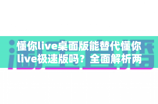 懂你live桌面版能替代懂你live极速版吗？全面解析两款版本的功能差异与最佳选择方案