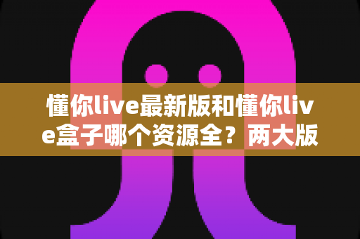 懂你live最新版和懂你live盒子哪个资源全？两大版本资源深度对比，一文帮你选出最适合的那一款