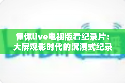 懂你live电视版看纪录片：大屏观影时代的沉浸式纪录片观看指南