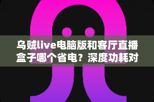乌贼live电脑版和客厅直播盒子哪个省电?深度功耗对比与省电选购全攻略 乌贼live电脑版和客厅直播盒子哪个省电?深度功耗对比与省电选购全攻略