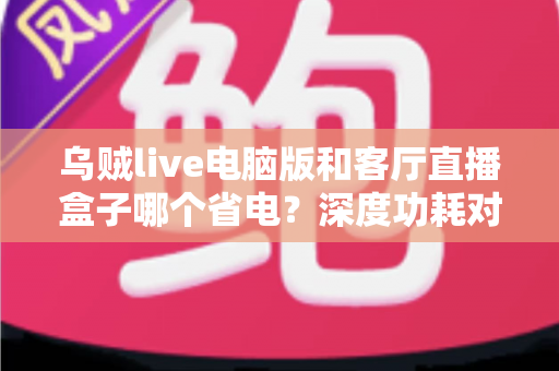 乌贼live电脑版和客厅直播盒子哪个省电？深度功耗对比与省电选购全攻略