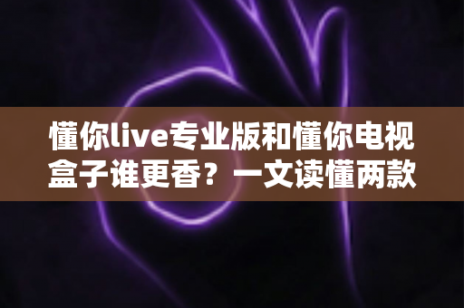 懂你live专业版和懂你电视盒子谁更香？一文读懂两款大屏观影方案的深度对比与选购指南