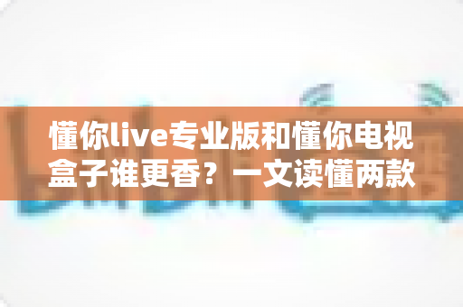 懂你live专业版和懂你电视盒子谁更香？一文读懂两款大屏观影方案的深度对比与选购指南