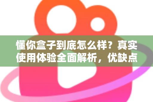 懂你盒子到底怎么样？真实使用体验全面解析，优缺点与选购建议一文讲清