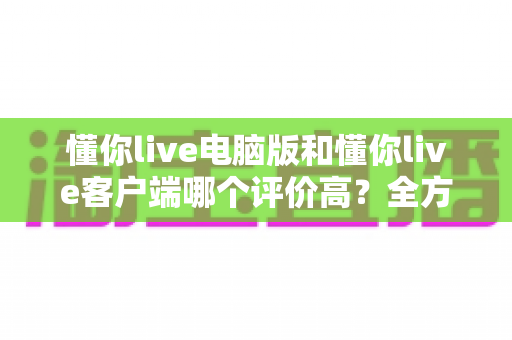 懂你live电脑版和懂你live客户端哪个评价高？全方位对比分析与用户口碑深度解读