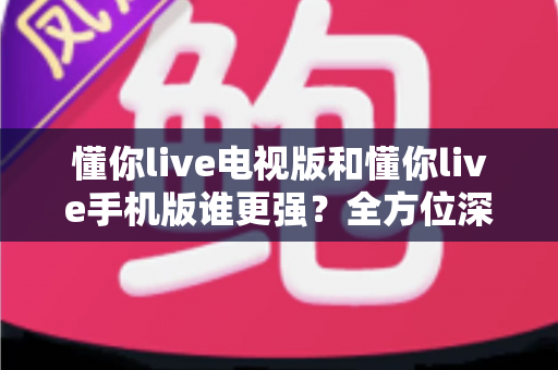 懂你live电视版和懂你live手机版谁更强？全方位深度对比评测，帮你找到最适合的观影利器