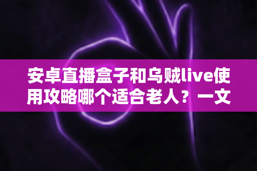 安卓直播盒子和乌贼live使用攻略哪个适合老人？一文看懂两大方案的优劣与选择技巧