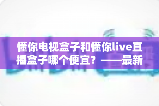 懂你电视盒子和懂你live直播盒子哪个便宜？——最新价格对比与超实用选购避坑指南