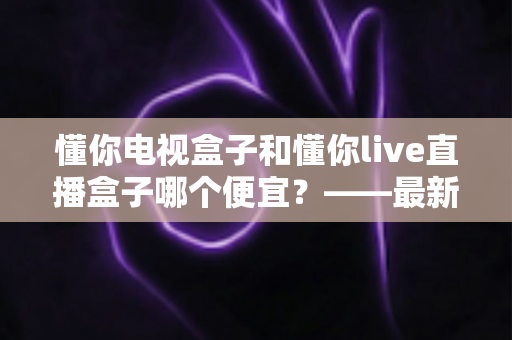 懂你电视盒子和懂你live直播盒子哪个便宜？——最新价格对比与超实用选购避坑指南