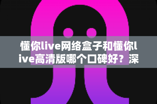 懂你live网络盒子和懂你live高清版哪个口碑好?深度解析两大版本真实差异助你精准选择 懂你live网络盒子和懂你live高清版哪个口碑好?深度解析两大版本真实差异助你精准选择