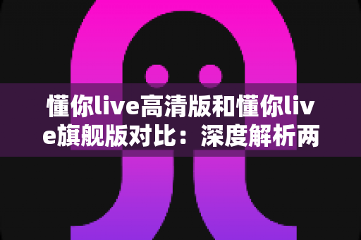 懂你live高清版和懂你live旗舰版对比：深度解析两大版本差异，帮你选对不选贵