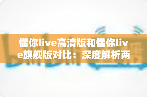 懂你live高清版和懂你live旗舰版对比：深度解析两大版本差异，帮你选对不选贵